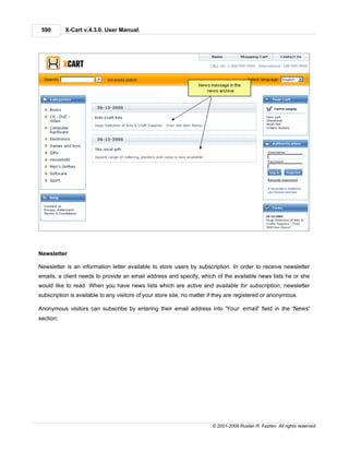 590       X-Cart v.4.3.0. User Manual.




Newsletter

Newsletter is an information letter available to store users by subscription. In order to receive newsletter
emails, a client needs to provide an email address and specify, which of the available news lists he or she
would like to read. When you have news lists which are active and available for subscription, newsletter
subscription is available to any visitors of your store site, no matter if they are registered or anonymous.

Anonymous visitors can subscribe by entering their email address into 'Your email' field in the 'News'
section:




                                                                        © 2001-2009 Ruslan R. Fazliev. All rights reserved.
 