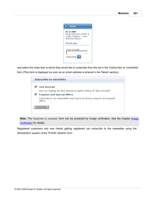 Modules       591




   and select the news lists to which they would like to subscribe from the list in the 'Subscribe to newslists'
   form (This form is displayed as soon as an email address is entered in the 'News' section):




      Note: The 'Subscribe to newslists' form can be protected by image verification. See the chapter Image
      Verification for details.

   Registered customers and new clients getting registered can subscribe to the newsletter using the '
   Newsletter' section of the 'Profile details' form:




© 2001-2009 Ruslan R. Fazliev. All rights reserved.
 