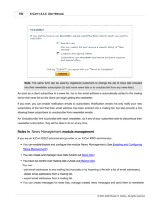 592       X-Cart v.4.3.0. User Manual.




       Note: The same form can be used by registered customers to change the set of news lists included
       into their newsletter subscription (to add more news lists or to unsubscribe from any news lists).

As soon as a client subscribes to a news list, his or her email address is automatically added to the mailing
list for that news list so the client can begin getting the newsletter.

If you wish, you can enable notification emails to subscribers. Notification emails not only notify your new
subscribers of the fact that their email address has been entered into a mailing list, but also provide a link
allowing these subscribers to unsubscribe from newsletter emails.

An 'Unsubscribe' link is provided with each newsletter, so if any of your customers wish to discontinue their
newsletter subscription, they will be able to do so at any time.


Roles in News Management module management

If you are an X-Cart GOLD administrator/provider or an X-Cart PRO administrator:

  § You can enable/disable and configure the module News Management (See Enabling and Configuring
     'News Management').

  § You can create and manage news lists (Check out News lists)

  § You have full control over mailing lists (Check out Mailing lists).
    You can:
    - add email addresses to any mailing list (manually or by importing a file with a list of email addresses),
    - delete email addresses from a mailing list,
    - export email addresses from a mailing list.
  § You can create messages for news lists, manage created news messages and send them to newsletter




                                                                          © 2001-2009 Ruslan R. Fazliev. All rights reserved.
 