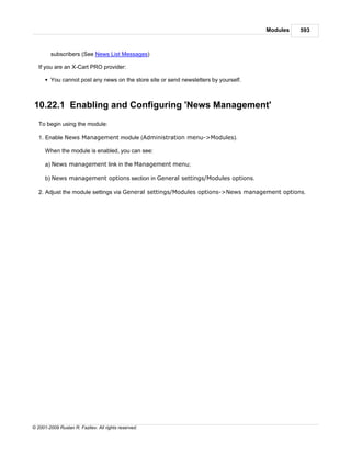 Modules   593



        subscribers (See News List Messages)

   If you are an X-Cart PRO provider:

      § You cannot post any news on the store site or send newsletters by yourself.



10.22.1 Enabling and Configuring 'News Management'
   To begin using the module:

   1. Enable News Management module (Administration menu->Modules).

      When the module is enabled, you can see:

      a) News management link in the Management menu;

      b) News management options section in General settings/Modules options.

   2. Adjust the module settings via General settings/Modules options->News management options.




© 2001-2009 Ruslan R. Fazliev. All rights reserved.
 