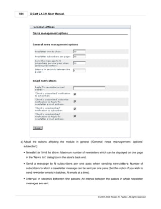 594        X-Cart v.4.3.0. User Manual.




 a) Adjust the options affecting the module in general ('General news management options'
      subsection):

      § Newsletter limit to show: Maximum number of newsletters which can be displayed on one page
        in the 'News list' dialog box in the store's back end.

      § Send a message to N subscribers per one pass when sending newsletters: Number of
        subscribers to which a newsletter message can be sent per one pass (Set this option if you wish to
        send newsletter emails in batches, N emails at a time).

      § Interval in seconds between the passes: An interval between the passes in which newsletter
        messages are sent.




                                                                    © 2001-2009 Ruslan R. Fazliev. All rights reserved.
 