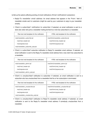 Modules      595



      b) Set up the options affecting sending of email notifications ('Email notifications' subsection):

         § Reply-To newsletter email address: An email address that appears in the 'From:' field of
            newsletter emails sent to customers (might be used by your customers to reply to your newsletter
            emails).

         § 'Client is subscribed' notification to subscriber: If selected, an email notification is sent to a
            store site visitor who joins a newsletter mailing list that he or she has subscribed to a newsletter .

                 Plain text mail templates for this notification         HTML mail templates for this notification

            mail/newsletter_subscribe.tpl                          mail/html/newsletter_subscribe.tpl

               mail/mail_header.tpl                                  mail/html/mail_header.tpl

               mail/signature.tpl                                    mail/html/signature.tpl

            mail/newsletter_subscribe_subj.tpl


         § 'Client is subscribed' subscribe notification to Reply-To newsletter email address: If selected, an
            email notification is sent to the Reply-To newsletter email address that a new client has subscribed to
            a newsletter.

                 Plain text mail templates for this notification         HTML mail templates for this notification

            mail/newsletter_admin.tpl                              mail/html/newsletter_admin.tpl

               mail/mail_header.tpl                                  mail/html/mail_header.tpl

               mail/signature.tpl                                    mail/html/signature.tpl

            mail/newsletter_admin_subj.tpl


         § 'Client is unsubscribed' notification to subscriber: If selected, an email notification is sent to a
            subscriber who has unsubscribed from a newsletter that his or her subscription is terminated.

                 Plain text mail templates for this notification         HTML mail templates for this notification

            mail/newsletter_unsubscribe.tpl                        mail/html/newsletter_unsubscribe.tpl

               mail/mail_header.tpl                                  mail/html/mail_header.tpl

               mail/signature.tpl                                    mail/html/signature.tpl

            mail/newsletter_unsubscribe_subj.tpl


         § 'Client is unsubscribed' notification to Reply-To newsletter email address: If selected, an email
            notification is sent to the Reply-To newsletter email address if somebody unsubscribes from a
            newsletter.




© 2001-2009 Ruslan R. Fazliev. All rights reserved.
 