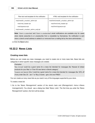 596       X-Cart v.4.3.0. User Manual.




            Plain text mail templates for this notification        HTML mail templates for this notification

         mail/newsltr_unsubscr_admin.tpl                      mail/html/newsltr_unsubscr_admin.tpl

           mail/mail_header.tpl                                 mail/html/mail_header.tpl

           mail/signature.tpl                                   mail/html/signature.tpl

         mail/newsltr_unsubscr_admin_subj.tpl


       Note: 'Client is subscribed' and 'Client is unsubscribed' email notifications are available only for cases
       when clients subscribe to or unsubscribe from a newsletter by themselves. No notification is sent
       when a client's email address is added to or removed from a mailing list by the store administrator.

  c) Click the Save button.



10.22.2 News Lists

Creating news lists

Before you can create any news messages, you need to create one or more news lists. News lists are
categories in which specific news messages are created.
       Examples:
       'New Arrivals' could be a good name for a news list intended for messages like 'Newest & hottest
       products for your Mac' or 'Over 50 new items in Books category'.
       'Coupons and Special Offers' could be a good name for a news list intended for messages like '20% off
       of any order Dec 20 - Jan 1' or 'Buy 2 books - get a 3rd one FREE!'.

You can create as many news lists as you need in any of the languages supported by your store.

To create a news list:

1. Go to the 'News Management' section of the store's back end (Management menu->News
  management). You should see a dialog box titled 'News Lists'. The first time you enter the 'News
  Management' section, this form will be empty:




                                                                          © 2001-2009 Ruslan R. Fazliev. All rights reserved.
 
