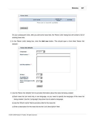 Modules       597




      On your subsequent visits, after you add some news lists, the 'News Lists' dialog box will contain a list of
      existing news lists.

   2. In the 'News Lists' dialog box, click the Add new button. This should open a form titled 'News list
      details'.




   3. Use the 'News list details' form to provide information about the news list being created:

      a) Each news list can exist only in one language, so you need to specify the language of the news list
         being created. Use the 'Language' drop-down box to select a language.

      b) Use the 'Short name' field to provide a title for the news list.

      c) Enter a description for the news list into the 'List description' field.




© 2001-2009 Ruslan R. Fazliev. All rights reserved.
 