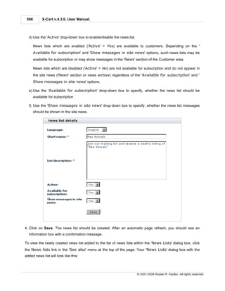 598        X-Cart v.4.3.0. User Manual.



  d) Use the 'Active' drop-down box to enable/disable the news list.

       News lists which are enabled ('Active' = Yes) are available to customers. Depending on the '
       Available for subscription' and 'Show messages in site news' options, such news lists may be
       available for subscription or may show messages in the 'News' section of the Customer area.

       News lists which are disabled ('Active' = No) are not available for subscription and do not appear in
       the site news ('News' section or news archive) regardless of the 'Available for subscription' and '
       Show messages in site news' options.

  e) Use the 'Available for subscription' drop-down box to specify, whether the news list should be
       available for subscription

  f) Use the 'Show messages in site news' drop-down box to specify, whether the news list messages
       should be shown in the site news.




4. Click on Save. The news list should be created. After an automatic page refresh, you should see an
  information box with a confirmation message.

To view the newly created news list added to the list of news lists within the 'News Lists' dialog box, click
the News lists link in the 'See also' menu at the top of the page. Your 'News Lists' dialog box with the
added news list will look like this:



                                                                       © 2001-2009 Ruslan R. Fazliev. All rights reserved.
 