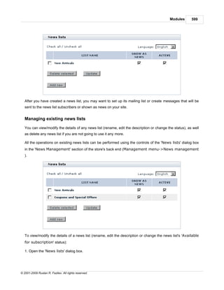 Modules       599




   After you have created a news list, you may want to set up its mailing list or create messages that will be
   sent to the news list subscribers or shown as news on your site.


   Managing existing news lists

   You can view/modify the details of any news list (rename, edit the description or change the status), as well
   as delete any news list if you are not going to use it any more.

   All the operations on existing news lists can be performed using the controls of the 'News lists' dialog box
   in the 'News Management' section of the store's back end (Management menu->News management
   ).




   To view/modify the details of a news list (rename, edit the description or change the news list's 'Available
   for subscription' status):

   1. Open the 'News lists' dialog box.




© 2001-2009 Ruslan R. Fazliev. All rights reserved.
 
