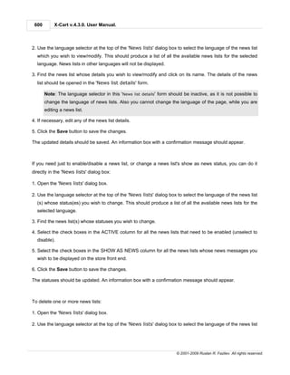 600        X-Cart v.4.3.0. User Manual.



2. Use the language selector at the top of the 'News lists' dialog box to select the language of the news list
  which you wish to view/modify. This should produce a list of all the available news lists for the selected
  language. News lists in other languages will not be displayed.

3. Find the news list whose details you wish to view/modify and click on its name. The details of the news
  list should be opened in the 'News list details' form.

       Note: The language selector in this 'News list details' form should be inactive, as it is not possible to
       change the language of news lists. Also you cannot change the language of the page, while you are
       editing a news list.

4. If necessary, edit any of the news list details.

5. Click the Save button to save the changes.

The updated details should be saved. An information box with a confirmation message should appear.



If you need just to enable/disable a news list, or change a news list's show as news status, you can do it
directly in the 'News lists' dialog box:

1. Open the 'News lists' dialog box.

2. Use the language selector at the top of the 'News lists' dialog box to select the language of the news list
  (s) whose status(es) you wish to change. This should produce a list of all the available news lists for the
  selected language.

3. Find the news list(s) whose statuses you wish to change.

4. Select the check boxes in the ACTIVE column for all the news lists that need to be enabled (unselect to
  disable).

5. Select the check boxes in the SHOW AS NEWS column for all the news lists whose news messages you
  wish to be displayed on the store front end.

6. Click the Save button to save the changes.

The statuses should be updated. An information box with a confirmation message should appear.



To delete one or more news lists:

1. Open the 'News lists' dialog box.

2. Use the language selector at the top of the 'News lists' dialog box to select the language of the news list




                                                                        © 2001-2009 Ruslan R. Fazliev. All rights reserved.
 