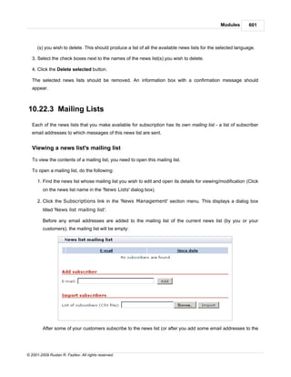 Modules        601



      (s) you wish to delete. This should produce a list of all the available news lists for the selected language.

   3. Select the check boxes next to the names of the news list(s) you wish to delete.

   4. Click the Delete selected button.

   The selected news lists should be removed. An information box with a confirmation message should
   appear.



10.22.3 Mailing Lists
   Each of the news lists that you make available for subscription has its own mailing list - a list of subscriber
   email addresses to which messages of this news list are sent.


   Viewing a news list's mailing list

   To view the contents of a mailing list, you need to open this mailing list.

   To open a mailing list, do the following:

      1. Find the news list whose mailing list you wish to edit and open its details for viewing/modification (Click
         on the news list name in the 'News Lists' dialog box).

      2. Click the Subscriptions link in the 'News Management' section menu. This displays a dialog box
         titled 'News list mailing list'.

         Before any email addresses are added to the mailing list of the current news list (by you or your
         customers), the mailing list will be empty:




         After some of your customers subscribe to the news list (or after you add some email addresses to the




© 2001-2009 Ruslan R. Fazliev. All rights reserved.
 