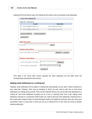 602        X-Cart v.4.3.0. User Manual.



       mailing list from the Admin area), the mailing list will contain a list of subscriber email addresses:




       (The dates in the 'Since date' column opposite the email addresses are the dates when the
       corresponding subscriptions were set up).


Adding email addresses to a mailing list

Typically, email addresses will be added to mailing lists automatically as your store' visitors subscribe to
your news lists. However, there may be situations in which you may need to add one or more email
addresses to a mailing list by yourself. There are two methods that you can use to add email addresses to a
mailing list: add email addresses manually one at a time or importing them from a file. Adding email
addresses manually is a convenient method when you need to add just a few addresses; importing from a
file is good when a large number of email addresses needs to be added (for example, when you move your
subscribers' data to a new store or when you set up a mailing list for a new news list using an already
existing mailing list).




                                                                          © 2001-2009 Ruslan R. Fazliev. All rights reserved.
 