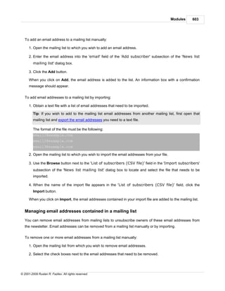 Modules    603




   To add an email address to a mailing list manually:

      1. Open the mailing list to which you wish to add an email address.

      2. Enter the email address into the 'email' field of the 'Add subscriber' subsection of the 'News list
         mailing list' dialog box.

      3. Click the Add button.

      When you click on Add, the email address is added to the list. An information box with a confirmation
      message should appear.


   To add email addresses to a mailing list by importing:

      1. Obtain a text file with a list of email addresses that need to be imported.

         Tip: If you wish to add to the mailing list email addresses from another mailing list, first open that
         mailing list and export the email addresses you need to a text file.

         The format of the file must be the following:
         email1@example.com
         email2@example.com
         email3@example.com

      2. Open the mailing list to which you wish to import the email addresses from your file.

      3. Use the Browse button next to the 'List of subscribers (CSV file)' field in the 'Import subscribers'
         subsection of the 'News list mailing list' dialog box to locate and select the file that needs to be
         imported.

      4. When the name of the import file appears in the 'List of subscribers (CSV file)' field, click the
         Import button.

      When you click on Import, the email addresses contained in your import file are added to the mailing list.


   Managing email addresses contained in a mailing list

   You can remove email addresses from mailing lists to unsubscribe owners of these email addresses from
   the newsletter. Email addresses can be removed from a mailing list manually or by importing.


   To remove one or more email addresses from a mailing list manually:

      1. Open the mailing list from which you wish to remove email addresses.

      2. Select the check boxes next to the email addresses that need to be removed.




© 2001-2009 Ruslan R. Fazliev. All rights reserved.
 
