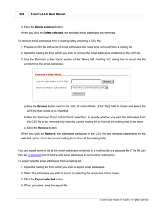 604        X-Cart v.4.3.0. User Manual.



  3. Click the Delete selected button.

  When you click on Delete selected, the selected email addresses are removed.


To remove email addresses from a mailing list by importing a CSV file:

  1. Prepare a CSV file with a list of email addresses that need to be removed from a mailing list.

  2. Open the mailing list from which you wish to remove the email addresses contained in the CSV file.

  3. Use the 'Remove subscribers' section of the 'News list mailing list' dialog box to import the file
       and remove the email addresses:




       a) Use the Browse button next to the 'List of subscribers (CSV file)' field to locate and select the
         CVS file that needs to be imported.

       b) Use the 'Remove these subscribers' selectbox to specify whether you want the addresses from
         the CSV file to be removed only from the current mailing list or from all the mailing lists in the store.

       c) Click the Remove button.

  When you click on Remove, the addresses contained in the CSV file are removed (depending on the
  selected option - from the current mailing list or from all the mailing lists).



You can export some or all of the email addresses contained in a mailing list to a separate file (This file can
then be re-imported into X-Cart to add email addresses to some other mailing list).

To export specific email addresses from a mailing list:

  1. Open the mailing list from which you wish to export email addresses.

  2. Select the addresses you wish to export by selecting the respective check boxes.

  3. Click the Export selected button.

  4. When prompted, save the export file.




                                                                          © 2001-2009 Ruslan R. Fazliev. All rights reserved.
 