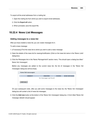 Modules       605



   To export all the email addresses from a mailing list:

      1. Open the mailing list from which you wish to export email addresses.

      2. Click the Export all button.

      3. When prompted, save the export file.



10.22.4 News List Messages

   Adding messages to a news list

   After you have created a news list, you can create messages for it.

   To add a news message:

   1. (If necessary) Find the news list to which you wish to add a news message.

   2. Open the details of the news list for viewing/modification (Click on the news list name in the 'News Lists'
      dialog box).

   3. Click the Messages link in the 'News Management' section menu. This should open a dialog box titled '
      News list messages'.

      Before any messages are added to the current news list, the list of messages in the 'News list
      messages' dialog box will be empty:




      On your subsequent visits, after you add some messages to the news list, the 'News list messages'
      dialog box will contain a list of news list messages.

   4. Click the Add new button at the bottom of the 'News list messages' dialog box. A form titled 'News list
      message details' should appear:




© 2001-2009 Ruslan R. Fazliev. All rights reserved.
 