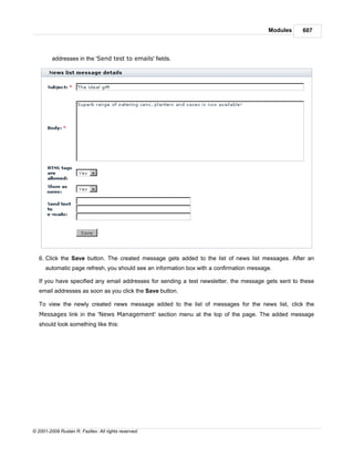 Modules    607



         addresses in the 'Send test to emails' fields.




   6. Click the Save button. The created message gets added to the list of news list messages. After an
      automatic page refresh, you should see an information box with a confirmation message.

   If you have specified any email addresses for sending a test newsletter, the message gets sent to these
   email addresses as soon as you click the Save button.

   To view the newly created news message added to the list of messages for the news list, click the
   Messages link in the 'News Management' section menu at the top of the page. The added message
   should look something like this:




© 2001-2009 Ruslan R. Fazliev. All rights reserved.
 