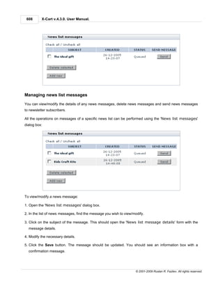 608      X-Cart v.4.3.0. User Manual.




Managing news list messages

You can view/modify the details of any news messages, delete news messages and send news messages
to newsletter subscribers.

All the operations on messages of a specific news list can be performed using the 'News list messages'
dialog box:




To view/modify a news message:

1. Open the 'News list messages' dialog box.

2. In the list of news messages, find the message you wish to view/modify.

3. Click on the subject of the message. This should open the 'News list message details' form with the
  message details.

4. Modify the necessary details.

5. Click the Save button. The message should be updated. You should see an information box with a
  confirmation message.




                                                                    © 2001-2009 Ruslan R. Fazliev. All rights reserved.
 