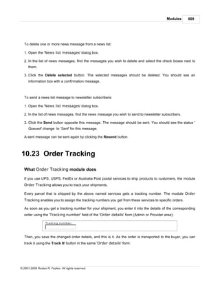 Modules      609




   To delete one or more news message from a news list:

   1. Open the 'News list messages' dialog box.

   2. In the list of news messages, find the messages you wish to delete and select the check boxes next to
      them.

   3. Click the Delete selected button. The selected messages should be deleted. You should see an
      information box with a confirmation message.



   To send a news list message to newsletter subscribers:

   1. Open the 'News list messages' dialog box.

   2. In the list of news messages, find the news message you wish to send to newsletter subscribers.

   3. Click the Send button opposite this message. The message should be sent. You should see the status '
      Queued' change to 'Sent' for this message.

   A sent message can be sent again by clicking the Resend button.



10.23 Order Tracking

   What Order Tracking module does

   If you use UPS, USPS, FedEx or Australia Post postal services to ship products to customers, the module
   Order Tracking allows you to track your shipments.

   Every parcel that is shipped by the above named services gets a tracking number. The module Order
   Tracking enables you to assign the tracking numbers you get from these services to specific orders.

   As soon as you get a tracking number for your shipment, you enter it into the details of the corresponding
   order using the 'Tracking number' field of the 'Order details' form (Admin or Provider area):




   Then, you save the changed order details, and this is it. As the order is transported to the buyer, you can
   track it using the Track It! button in the same 'Order details' form:




© 2001-2009 Ruslan R. Fazliev. All rights reserved.
 