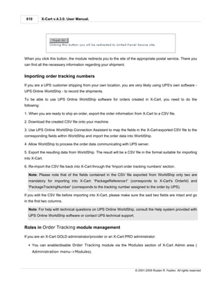 610         X-Cart v.4.3.0. User Manual.




When you click this button, the module redirects you to the site of the appropriate postal service. There you
can find all the necessary information regarding your shipment.


Importing order tracking numbers

If you are a UPS customer shipping from your own location, you are very likely using UPS's own software -
UPS Online WorldShip - to record the shipments.

To be able to use UPS Online WorldShip software for orders created in X-Cart, you need to do the
following:

1. When you are ready to ship an order, export the order information from X-Cart to a CSV file.

2. Download the created CSV file onto your machine.

3. Use UPS Online WorldShip Connection Assistant to map the fields in the X-Cart-exported CSV file to the
corresponding fields within WorldShip and import the order data into WorldShip.

4. Allow WorldShip to process the order data communicating with UPS server.

5. Export the resulting data from WorldShip. The result will be a CSV file in the format suitable for importing
into X-Cart.

6. Re-import the CSV file back into X-Cart through the 'Import order tracking numbers' section.

  Note: Please note that of the fields contained in the CSV file exported from WorldShip only two are
  mandatory for importing into X-Cart: 'PackageReference1' (corresponds to X-Cart's OrderId) and
  'PackageTrackingNumber' (corresponds to the tracking number assigned to the order by UPS).

If you edit the CSV file before importing into X-Cart, please make sure the said two fields are intact and go
in the first two columns.

  Note: For help with technical questions on UPS Online WorldShip, consult the Help system provided with
  UPS Online WorldShip software or contact UPS technical support.


Roles in Order Tracking module management

If you are an X-Cart GOLD administrator/provider or an X-Cart PRO administrator:

  § You can enable/disable Order Tracking module via the Modules section of X-Cart Admin area (
     Administration menu->Modules).




                                                                       © 2001-2009 Ruslan R. Fazliev. All rights reserved.
 