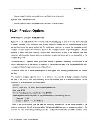 Modules       611



      § You can assign tracking numbers to orders and track order shipments.

   If you are an X-Cart PRO provider:

      § You can assign tracking numbers to orders and track order shipments.



10.24 Product Options

   What Product Options module does

   If you wish to sell products that differ from one another but slightly (e.g. in color or in size), there's no need
   to create a separate X-Cart product for each of these variations. Instead, you can treat them as one product
   and sell them under the same product title. To enable your customers to choose the necessary product
   variation, you can describe the difference between the variations in terms of product options - choices
   available to select from when ordering a product item. When adding an item to the shopping cart, your
   customers will choose the desired option or combination of options and thus will let you know which of the
   variations they want.

   The module Product Options allows you to use options for products. Depending on the nature of the
   product being sold and on the quantity of variations of the product that need to be made available for sale,
   your approach to defining product options will be different.

   The module allows you to define product options of three types: price modifier, product variant and custom
   text field.

   Price modifier is an option type that allows you to define how choosing this or that product option modifies
   the price of the product item. The amount by which the product's price is increased or reduced can be
   expressed as an absolute or a percentage value.
      Example:
      Product: "Gone With The Wind", a book by Margaret Mitchell
      Base price: $7.99
      Options: Paperback (base price), Hardcover (+ $19.01).
      Prices of product variations (based on the product base price modified by options):
           Paperback - $7.99,
           Hardcover - $27.00 (= $7.99 + $19.01)

   Options of the price modifier type are good for describing features that can be made available to the
   customer on demand (like gift wrap, or anything that you can obtain as soon as a customer orders it - for
   example, red color for a t-shirt, provided you are the t-shirt producer and red is one of the standard colors




© 2001-2009 Ruslan R. Fazliev. All rights reserved.
 