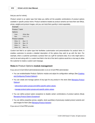 612            X-Cart v.4.3.0. User Manual.



that you use for t-shirts).

Product variant is an option type that helps you define all the possible combinations of product options
available in specific product items. Product variations treated as product variants can have their own SKUs,
prices, weights and product images, and you can track their quantity in stock separately.
  Example:
  Product: T-shirt
  Options:
       Color:         White, Blue
       Size:          S, M, L, XL
  Product variants:
       White + S      Blue + S
       White + M      Blue + M
       White + L      Blue + L
       White + XL     Blue + XL

Custom text field is an option type that facilitates customization and personalization for product items. It
enables customers to provide a detailed description of the options they wish to go with the item. For
example, when a customer purchases a product item as a gift for someone else, he or she might want a
card to be sent along with it; a custom text field in the list of the item's options would be a nice way to allow
the customer to create a custom card message.


Roles in Product Options module management

If you are an X-Cart GOLD administrator/provider or an an X-Cart PRO administrator:

  § You can enable/disable Product Options module and adjust its configuration settings (See Enabling
     and Configuring 'Product Options').

  § You can create and manage options of any type for any product in the store (See Managing Product
     Options):

       - add product option groups and define specific option values;

       - manage product option groups and specific option values.


  § You can define product option exceptions to disable certain combinations of product options (Study
     Managing Product Option Exceptions).

  § You can define properties (prices, weights, stock quantities) of previously created product variants and
     add images for them (See Managing Product Variants).

If you are an X-Cart PRO provider:




                                                                        © 2001-2009 Ruslan R. Fazliev. All rights reserved.
 