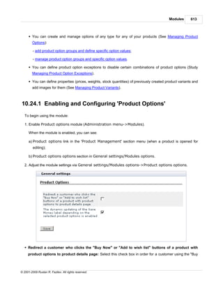 Modules       613



      § You can create and manage options of any type for any of your products (See Managing Product
        Options):

         - add product option groups and define specific option values;

         - manage product option groups and specific option values.

      § You can define product option exceptions to disable certain combinations of product options (Study
        Managing Product Option Exceptions).

      § You can define properties (prices, weights, stock quantities) of previously created product variants and
        add images for them (See Managing Product Variants).



10.24.1 Enabling and Configuring 'Product Options'
   To begin using the module:

   1. Enable Product options module (Administration menu->Modules).

      When the module is enabled, you can see:

      a) Product options link in the 'Product Management' section menu (when a product is opened for
         editing);

      b) Product options options section in General settings/Modules options.

   2. Adjust the module settings via General settings/Modules options->Product options options.




   § Redirect a customer who clicks the "Buy Now" or "Add to wish list" buttons of a product with
     product options to product details page: Select this check box in order for a customer using the "Buy



© 2001-2009 Ruslan R. Fazliev. All rights reserved.
 
