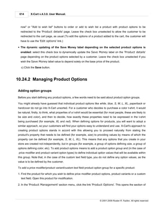 614       X-Cart v.4.3.0. User Manual.



  now" or "Add to wish list" buttons to order or add to wish list a product with product options to be
  redirected to the 'Product details' page. Leave the check box unselected to allow the customer to be
  redirected to the cart page, as usual (To edit the options of a product added to the cart, the customer will
  have to use the 'Edit options' link.)

§ The dynamic updating of the Save Money label depending on the selected product options is
  enabled: select this check box to dynamically update the Save Money label on the 'Product details'
  page depending on the product options selected by a customer. Leave the check box unselected if you
  wish the Save Money label value to depend solely on the base price of the product.

   c) Click the Save button.



10.24.2 Managing Product Options

Adding option groups

Before you start defining any product options, a few words need to be said about product option groups.

You might already have guessed that individual product options like white, blue, S, M, L, XL, paperback or
hardcover do not go into X-Cart unsorted. For a customer who decides to purchase a color t-shirt, it would
be natural, firstly, to think, what properties of a t-shirt would be essential (for most people, these are likely to
be size and color), and then to decide, how exactly these properties need to be expressed in the t-shirt
being purchased (for example, XL and red). When defining options for products, you will want to adopt a
similar approach, so your customers will find your options easy to understand and use. X-Cart's approach to
creating product options stands in accord with this allowing you to proceed naturally from stating the
product's property that needs to be defined (for example, size) to providing values by means of which the
property can be defined (for example, S, M, L, XL). This means that any options that you create in your
store are created not independently, but in groups (for example, a group of options defining size, a group of
options defining color, etc). To add product options means to add a product option group and (in the case of
 price modifier and product variant option types) to define individual option values that will be available within
this group. Note that, in the case of the custom text field type, you do not define any option values, as the
value is to be defined by the customer.

To add a price modifier/product variant/custom text field product option group for a specific product:

1. Find the product for which you wish to define price modifier product options, product variants or a custom
   text field. Open this product for modification.

2. In the 'Product Management' section menu, click the link 'Product Options'. This opens the section of




                                                                          © 2001-2009 Ruslan R. Fazliev. All rights reserved.
 