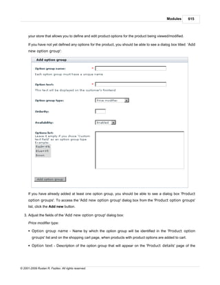 Modules       615



      your store that allows you to define and edit product options for the product being viewed/modified.

      If you have not yet defined any options for the product, you should be able to see a dialog box titled 'Add
      new option group':




      If you have already added at least one option group, you should be able to see a dialog box 'Product
      option groups'. To access the 'Add new option group' dialog box from the 'Product option groups'
      list, click the Add new button.

   3. Adjust the fields of the 'Add new option group' dialog box:

      Price modifier type:

      § Option group name - Name by which the option group will be identified in the 'Product option
        groups' list and on the shopping cart page, when products with product options are added to cart.

      § Option text - Description of the option group that will appear on the 'Product details' page of the




© 2001-2009 Ruslan R. Fazliev. All rights reserved.
 