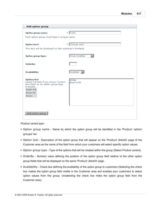 Modules       617




      Product variant type:

      § Option group name - Name by which the option group will be identified in the 'Product option
        groups' list.

      § Option text - Description of the option group that will appear on the 'Product details' page of the
        Customer area as the name of the field from which your customers will select specific option values.

      § Option group type - Type of the options that will be created within the group (Select Product variant).

      § OrderBy - Numeric value defining the position of the option group field relative to the other option
        group fields that will be displayed on the same 'Product details' page .

      § Availability - Check box defining the availability of the option group to customers (Selecting the check
        box makes the option group field visible in the Customer area and enables your customers to select
        option values from this group. Unselecting the check box hides the option group field from the
        Customer area).




© 2001-2009 Ruslan R. Fazliev. All rights reserved.
 