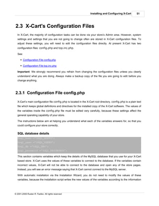 Installing and Configuring X-Cart         51




2.3 X-Cart's Configuration Files
   In X-Cart, the majority of configuration tasks can be done via your store’s Admin area. However, system
   settings and settings that you are not going to change often are stored in X-Cart configuration files. To
   adjust these settings, you will need to edit the configuration files directly. At present X-Cart has two
   configuration files: config.php and top.inc.php.

   See:

      § Configuration File config.php

      § Configuration File top.inc.php

   Important: We strongly recommend you refrain from changing the configuration files unless you clearly
   understand what you are doing. Always make a backup copy of the file you are going to edit before you
   change anything.



2.3.1 Configuration File config.php

   X-Cart’s main configuration file config.php is located in the X-Cart root directory. config.php is a plain text
   file which keeps global definitions and directives for the installed copy of the X-Cart software. The values of
   the variables inside the config.php file must be edited very carefully, because these settings affect the
   general operating capability of your store.

   The instructions below aim at helping you understand what each of the variables answers for, so that you
   could configure your store correctly.


   SQL database details
   $sql_host =’%SQL_HOST%’;
   $sql_user =’%SQL_USER%’;
   $sql_db =’%SQL_DB%’;
   $sql_password =’%SQL_PASSWORD%’;

   This section contains variables which keep the details of the MySQL database that you use for your X-Cart
   based store. X-Cart uses the values of these variables to connect to the database. If the variables contain
   incorrect values, X-Cart will not be able to connect to the database and open any of the store pages.
   Instead, you will see an error message saying that X-Cart cannot connect to the MySQL server.

   With automatic installation via the Installation Wizard, you do not need to modify the values of these
   variables, because the installation script writes the new values of the variables according to the information




© 2001-2009 Ruslan R. Fazliev. All rights reserved.
 