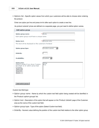 618        X-Cart v.4.3.0. User Manual.



 § Options list - Specific option values from which your customers will be able to choose when ordering
   the product.

      Enter one option per line and press ENTER after each option to create a new line.

      As product variants' prices are defined on a separate page, you just need to define option names.




 Custom text field type:

 § Option group name - Name by which the custom text field option being created will be identified in
   the 'Product option groups' list.

 § Option text - Description of the option that will appear on the 'Product details' page of the Customer
   area as the name of the custom text field.

 § Option group type - Type of the option (Select Custom text field).

 § OrderBy - Numeric value defining the position of the custom text field relative to the other option group




                                                                      © 2001-2009 Ruslan R. Fazliev. All rights reserved.
 