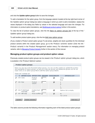 620       X-Cart v.4.3.0. User Manual.



and click the Update option group button to save the changes.

To add a translation for the option group, from the language selector located at the top right-hand corner of
the 'Update option group' dialog box select a language in which you wish to add a translation, replace the
values displayed in the dialog box fields by values in the selected language and save the changes. For
information on product option translations, see Multilingual product options further in this section.

To view the list of product option groups, click the link Back to option groups list at the top of the '
Update option group' dialog box.

To add another product option group, click the link Add new option group.

(If you created a Product variant option group) To set prices, weights and stock quantities for the individual
product variants within the created option group, go to the 'Product variants' section (Click the link '
Product variants' in the 'Product Management' section menu). For information on managing product
variants, refer to Managing Product Variants further in this section of this manual.


Managing product option groups and product option values

Previously created product option groups can be viewed in the 'Product option groups' dialog box, which
is available in the 'Product Options' section:




The table columns provide the following information regarding each of the listed product option groups:




                                                                        © 2001-2009 Ruslan R. Fazliev. All rights reserved.
 