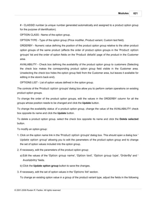 Modules       621



      # - CLASSID number (a unique number generated automatically and assigned to a product option group
      for the purpose of identification).

      OPTION CLASS - Name of the option group.

      OPTION TYPE - Type of the option group (Price modifier, Product variant, Custom text field).

      ORDERBY - Numeric value defining the position of the product option group relative to the other product
      option groups of the same product (affects the order of product option groups in the 'Product option
      groups' list and the order of option fields on the 'Product details' page of the product in the Customer
      area.

      AVAILABILITY - Check box defining the availability of the product option group to customers (Selecting
      the check box makes the corresponding product option group field visible in the Customer area.
      Unselecting the check box hides the option group field from the Customer area, but leaves it available for
      editing in the store's back end).

      OPTIONS LIST - List of option values defined in the option group.

   The controls of the 'Product option groups' dialog box allow you to perform certain operations on existing
   product option groups.

   To change the order of the product option groups, edit the values in the ORDERBY column for all the
   groups whose position needs to be changed and click the Update button.

   To change the availability status of a product option group, change the value of the AVAILABILITY check
   box opposite its name and click the Update button.

   To delete a product option group, select the check box opposite its name and click the Delete selected
   button.

   To modify an option group:

   1. Click on the option name link in the 'Product option groups' dialog box. This should open a dialog box '
      Update option group' allowing you to edit the parameters of the product option group and to change
      the set of option values included into the option group.

   2. If necessary, edit the parameters of the product option group:

      a) Edit the values of the 'Option group name', 'Option text', 'Option group type', 'OrderBy' and '
         Availability' fields.

      b) Click the Update option group button to save the changes.

   3. If necessary, edit the set of option values in the 'Options list' section.

      To change an existing option value in a group of the product variant type, adjust the fields in the following



© 2001-2009 Ruslan R. Fazliev. All rights reserved.
 