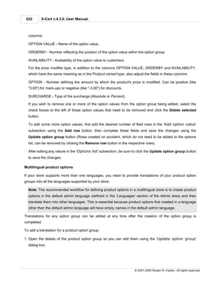622        X-Cart v.4.3.0. User Manual.



  columns:

  OPTION VALUE - Name of the option value.

  ORDERBY - Number reflecting the position of the option value within the option group.

  AVAILABILITY - Availability of the option value to customers.

  For the price modifier type, in addition to the columns OPTION VALUE, ORDERBY and AVAILABILITY,
  which have the same meaning as in the Product variant type, also adjust the fields in these columns:

  OPTION - Number defining the amount by which the product's price is modified. Can be positive (like
  "3.00") for mark-ups or negative (like "-3.00") for discounts.

  SURCHARGE - Type of the surcharge (Absolute or Percent).

  If you wish to remove one or more of the option values from the option group being edited, select the
  check boxes to the left of those option values that need to be removed and click the Delete selected
  button.

  To add some more option values, first add the desired number of field rows in the 'Add option value'
  subsection using the Add row button, then complete these fields and save the changes using the
  Update option group button (Rows created on accident, which do not need to be added to the options
  list, can be removed by clicking the Remove row button in the respective rows).

  After editing any values in the 'Options list' subsection, be sure to click the Update option group button
  to save the changes.

Multilingual product options

If your store supports more than one languages, you need to provide translations of your product option
groups into all the languages supported by your store.

  Note: The recommended workflow for defining product options in a multilingual store is to create product
  options in the default admin language (defined in the 'Languages' section of the Admin area) and then
  translate them into other languages. This is essential because product options first created in a language
  other than the default admin language will have empty names in the default admin language.

Translations for any option group can be added at any time after the creation of the option group is
completed.

To add a translation for a product option group:

1. Open the details of the product option group so you can edit them using the 'Update option group'
  dialog box.




                                                                     © 2001-2009 Ruslan R. Fazliev. All rights reserved.
 