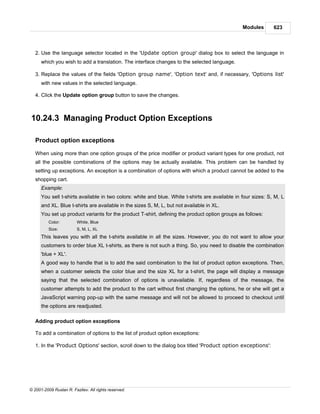 Modules       623



   2. Use the language selector located in the 'Update option group' dialog box to select the language in
      which you wish to add a translation. The interface changes to the selected language.

   3. Replace the values of the fields 'Option group name', 'Option text' and, if necessary, 'Options list'
      with new values in the selected language.

   4. Click the Update option group button to save the changes.



10.24.3 Managing Product Option Exceptions

   Product option exceptions

   When using more than one option groups of the price modifier or product variant types for one product, not
   all the possible combinations of the options may be actually available. This problem can be handled by
   setting up exceptions. An exception is a combination of options with which a product cannot be added to the
   shopping cart.
      Example:
      You sell t-shirts available in two colors: white and blue. White t-shirts are available in four sizes: S, M, L
      and XL. Blue t-shirts are available in the sizes S, M, L, but not available in XL.
      You set up product variants for the product T-shirt, defining the product option groups as follows:
          Color:         White, Blue
          Size:          S, M, L, XL
      This leaves you with all the t-shirts available in all the sizes. However, you do not want to allow your
      customers to order blue XL t-shirts, as there is not such a thing. So, you need to disable the combination
      'blue + XL'.
      A good way to handle that is to add the said combination to the list of product option exceptions. Then,
      when a customer selects the color blue and the size XL for a t-shirt, the page will display a message
      saying that the selected combination of options is unavailable. If, regardless of the message, the
      customer attempts to add the product to the cart without first changing the options, he or she will get a
      JavaScript warning pop-up with the same message and will not be allowed to proceed to checkout until
      the options are readjusted.

   Adding product option exceptions

   To add a combination of options to the list of product option exceptions:

   1. In the 'Product Options' section, scroll down to the dialog box titled 'Product option exceptions':




© 2001-2009 Ruslan R. Fazliev. All rights reserved.
 
