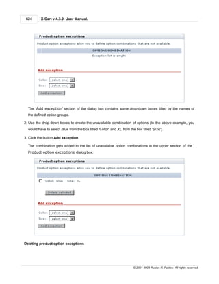 624      X-Cart v.4.3.0. User Manual.




  The 'Add exception' section of the dialog box contains some drop-down boxes titled by the names of
  the defined option groups.

2. Use the drop-down boxes to create the unavailable combination of options (In the above example, you
  would have to select Blue from the box titled 'Color' and XL from the box titled 'Size').

3. Click the button Add exception.

  The combination gets added to the list of unavailable option combinations in the upper section of the '
  Product option exceptions' dialog box:




Deleting product option exceptions




                                                                       © 2001-2009 Ruslan R. Fazliev. All rights reserved.
 
