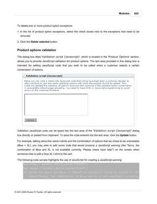 Modules       625



   To delete one or more product option exceptions:

   1. In the list of product option exceptions, select the check boxes next to the exceptions that need to be
      removed.

   2. Click the Delete selected button.


   Product options validation

   The dialog box titled 'Validation script (Javascript)', which is located in the 'Product Options' section,
   allows you to provide JavaScript validation for product options. The text area provided in this dialog box is
   intended for adding JavaScript code that you wish to be called when a customer selects a certain
   combination of options.




   Validation JavaScript code can be typed into the text area of the 'Validation script (Javascript)' dialog
   box directly or pasted from clipboard. To save the code entered into the text area, click the Update button.

   For example, talking about the same t-shirts and the combination of options that we chose to be unavailable
   (Blue + XL), you may wish to add some code that would produce a JavaScript warning (like "Sorry, the
   combination of Blue and XL is not available currently. Please check back later") on the screen when
   someone tries to add a blue XL t-shirt to the cart.

   The following code sample highlights the use of JavaScript for creating a JavaScript warning:
         var value = product_option_value("Color");
         var value2 = product_option_value("Size");
         if (value !== false && value == "Blue" && value2 !== false && value2 == 'XL') {
                alert("Sorry, the combination of Blue and XL is not available currently. Please




© 2001-2009 Ruslan R. Fazliev. All rights reserved.
 