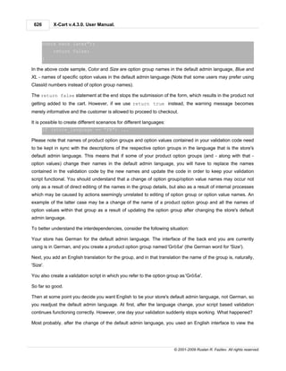 626       X-Cart v.4.3.0. User Manual.



       check back later");
           return false;
       }

In the above code sample, Color and Size are option group names in the default admin language, Blue and
XL - names of specific option values in the default admin language (Note that some users may prefer using
ClassId numbers instead of option group names).

The return false statement at the end stops the submission of the form, which results in the product not
getting added to the cart. However, if we use return true instead, the warning message becomes
merely informative and the customer is allowed to proceed to checkout.

It is possible to create different scenarios for different languages:
       if (store_language == "FR") ...

Please note that names of product option groups and option values contained in your validation code need
to be kept in sync with the descriptions of the respective option groups in the language that is the store's
default admin language. This means that if some of your product option groups (and - along with that -
option values) change their names in the default admin language, you will have to replace the names
contained in the validation code by the new names and update the code in order to keep your validation
script functional. You should understand that a change of option group/option value names may occur not
only as a result of direct editing of the names in the group details, but also as a result of internal processes
which may be caused by actions seemingly unrelated to editing of option group or option value names. An
example of the latter case may be a change of the name of a product option group and all the names of
option values within that group as a result of updating the option group after changing the store's default
admin language.

To better understand the interdependencies, consider the following situation:

Your store has German for the default admin language. The interface of the back end you are currently
using is in German, and you create a product option group named 'Größe' (the German word for 'Size').

Next, you add an English translation for the group, and in that translation the name of the group is, naturally,
'Size'.

You also create a validation script in which you refer to the option group as 'Größe'.

So far so good.

Then at some point you decide you want English to be your store's default admin language, not German, so
you readjust the default admin language. At first, after the language change, your script based validation
continues functioning correctly. However, one day your validation suddenly stops working. What happened?

Most probably, after the change of the default admin language, you used an English interface to view the




                                                                        © 2001-2009 Ruslan R. Fazliev. All rights reserved.
 