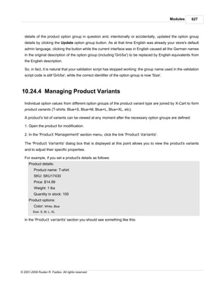 Modules     627



   details of the product option group in question and, intentionally or accidentally, updated the option group
   details by clicking the Update option group button. As at that time English was already your store's default
   admin language, clicking the button while the current interface was in English caused all the German names
   in the original description of the option group (including 'Größe') to be replaced by English equivalents from
   the English description.

   So, in fact, it is natural that your validation script has stopped working: the group name used in the validation
   script code is still 'Größe', while the correct identifier of the option group is now 'Size'.



10.24.4 Managing Product Variants
   Individual option values from different option groups of the product variant type are joined by X-Cart to form
   product variants (T-shirts: Blue+S, Blue+M, Blue+L, Blue+XL, etc).

   A product's list of variants can be viewed at any moment after the necessary option groups are defined:

   1. Open the product for modification.

   2. In the 'Product Management' section menu, click the link 'Product Variants'.

   The 'Product Variants' dialog box that is displayed at this point allows you to view the product's variants
   and to adjust their specific properties.

   For example, if you set a product's details as follows:
      Product details:
          Product name: T-shirt
          SKU: SKU17430
          Price: $14.99
          Weight: 1 lbs
         Quantity in stock: 100
      Product options:
          Color: White, Blue
         Size: S, M, L, XL

   in the 'Product variants' section you should see something like this:




© 2001-2009 Ruslan R. Fazliev. All rights reserved.
 