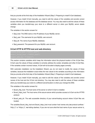 52         X-Cart v.4.3.0. User Manual.



that you provide at the third step of the Installation Wizard (Step 3: Preparing to install X-Cart database).

However, if you install X-Cart manually, you need to edit the values of the variables and provide correct
access information for the database and the database server. You may also need to edit the values of these
variables when you transfer/copy your store to a different server or when your MySQL server details
change.

The variables in this section answer for:

  § $sql_host: The DNS name or the IP-address of your MySQL server;

  § $sql_user: The username for your MySQL user account;

  § $sql_db: The name of your MySQL database;

  § $sql_password: The password for your MySQL user account.


X-Cart HTTP & HTTPS host and web directory
$xcart_http_host =”$HTTP_HOST”;
$xcart_https_host =”$HTTP_HOST”;
$xcart_web_dir =”/xcart”;

This section contains variables which keep the information about the physical location of the X-Cart files.
X-Cart uses the values of these variables to correctly address the scripts, templates and other X-Cart files.
If the variables contain incorrect values, X-Cart will not be able to display pages correctly.

With automatic installation via the Installation Wizard, you do not need to modify the values of these
variables, because the installation script writes the new values to the variables according to the information
that you provide at the third step of the Installation Wizard (Step 3: Preparing to install X-Cart database).

However, if you install X-Cart manually, you need to edit the values of the variables and provide correct
names of the host and the X-Cart root directory. You may also need to edit the values of these variables
when you transfer/copy your store to a different server/location or when your change the DNS.

The variables in this section answer for:

  § $xcart_http_host: The host name of the server on which X-Cart is installed.
  § $xcart_https_host: The host name of the secure server which provides access to X-Cart via the HTTPS
      protocol.

  § $xcart_web_dir: The web accessible directory of your server/hosting account where X-Cart files are
      located.

The variables $xcart_http_host and $xcart_https_host must contain host names only (no protocol prefixes ‘
http://’ or ‘https://’, no trailing slashes). If you are not sure what the host name of your secure server is,




                                                                         © 2001-2009 Ruslan R. Fazliev. All rights reserved.
 
