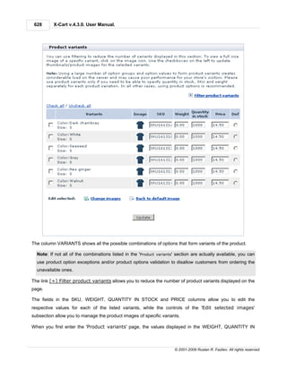 628      X-Cart v.4.3.0. User Manual.




The column VARIANTS shows all the possible combinations of options that form variants of the product.

  Note: If not all of the combinations listed in the 'Product variants' section are actually available, you can
  use product option exceptions and/or product options validation to disallow customers from ordering the
  unavailable ones.

The link [+] Filter product variants allows you to reduce the number of product variants displayed on the
page.

The fields in the SKU, WEIGHT, QUANTITY IN STOCK and PRICE columns allow you to edit the
respective values for each of the listed variants, while the controls of the 'Edit selected images'
subsection allow you to manage the product images of specific variants.

When you first enter the 'Product variants' page, the values displayed in the WEIGHT, QUANTITY IN



                                                                      © 2001-2009 Ruslan R. Fazliev. All rights reserved.
 