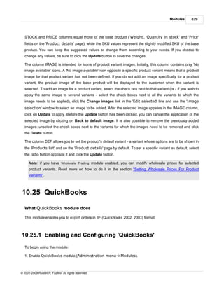 Modules       629



   STOCK and PRICE columns equal those of the base product ('Weight', 'Quantity in stock' and 'Price'
   fields on the 'Product details' page), while the SKU values represent the slightly modified SKU of the base
   product. You can keep the suggested values or change them according to your needs. If you choose to
   change any values, be sure to click the Update button to save the changes.

   The column IMAGE is intended for icons of product variant images. Initially, this column contains only 'No
   image available' icons. A 'No image available' icon opposite a specific product variant means that a product
   image for that product variant has not been defined. If you do not add an image specifically for a product
   variant, the product image of the base product will be displayed to the customer when the variant is
   selected. To add an image for a product variant, select the check box next to that variant (or - if you wish to
   apply the same image to several variants - select the check boxes next to all the variants to which the
   image needs to be applied), click the Change images link in the 'Edit selected' line and use the 'Image
   selection' window to select an image to be added. After the selected image appears in the IMAGE column,
   click on Update to apply. Before the Update button has been clicked, you can cancel the application of the
   selected image by clicking on Back to default image. It is also possible to remove the previously added
   images: unselect the check boxes next to the variants for which the images need to be removed and click
   the Delete button.

   The column DEF allows you to set the product's default variant - a variant whose options are to be shown in
   the 'Products list' and on the 'Product details' page by default. To set a specific variant as default, select
   the radio button opposite it and click the Update button.

      Note: if you have Wholesale Trading module enabled, you can modify wholesale prices for selected
      product variants. Read more on how to do it in the section "Setting Wholesale Prices For Product
      Variants".



10.25 QuickBooks

   What QuickBooks module does

   This module enables you to export orders in IIF (QuickBooks 2002, 2003) format.



10.25.1 Enabling and Configuring 'QuickBooks'
   To begin using the module:

   1. Enable QuickBooks module (Administration menu->Modules).



© 2001-2009 Ruslan R. Fazliev. All rights reserved.
 