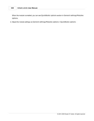630     X-Cart v.4.3.0. User Manual.



  When the module is enabled, you can see QuickBooks options section in General settings/Modules
  options.

2. Adjust the module settings via General settings/Modules options->QuickBooks options:




                                                              © 2001-2009 Ruslan R. Fazliev. All rights reserved.
 