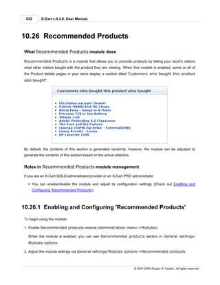 632       X-Cart v.4.3.0. User Manual.




10.26 Recommended Products

What Recommended Products module does

Recommended Products is a module that allows you to promote products by telling your store's visitors
what other visitors bought with the product they are viewing. When this module is enabled, some or all of
the Product details pages in your store display a section titled 'Customers who bought this product
also bought':




By default, the contents of this section is generated randomly; however, the module can be adjusted to
generate the contents of this section based on the actual statistics.


Roles in Recommended Products module management

If you are an X-Cart GOLD administrator/provider or an X-Cart PRO administrator:

  § You can enable/disable the module and adjust its configuration settings (Check out Enabling and
    Configuring 'Recommended Products').



10.26.1 Enabling and Configuring 'Recommended Products'
To begin using the module:

1. Enable Recommended products module (Administration menu->Modules).

  When the module is enabled, you can see Recommended products section in General settings/
  Modules options.

2. Adjust the module settings via General settings/Modules options->Recommended products:



                                                                        © 2001-2009 Ruslan R. Fazliev. All rights reserved.
 
