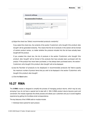 Modules      633




      a) Adjust the check box 'Select recommended products randomly':

         If you select this check box, the contents of the section 'Customers who bought this product also
         bought' will be generated randomly. This means that the list of products in this section will be formed
         of random product names, no matter whether the products included into this list have actually been
         bought with the product.

         If you unselect this check box, the list of products in the section 'Customers who bought this
         product also bought' will be formed of the products that have actually been purchased with the
         product. If the product has never been purchased, or has always been purchased alone, the section '
         Customers who bought this product also bought' will not be displayed.

      b) Use the 'Number of products to be displayed in recommended products list' field to specify
         the maximum number of product items that you wish to be displayed in the section 'Customers who
         bought this product also bought'.

      c) Click the Save button.



10.27 RMA
   The X-RMA module is designed to simplify the process of managing product returns, which may be very
   annoying if you do not have a special tool to deal with it. With X-RMA product returns become quick and
   convenient; the module organizes the whole process and allows your customers and you to avoid negative
   experience by getting rid of endless email correspondence.

   The key features of the X-RMA add-on module include:

      § Individual return period for each product;




© 2001-2009 Ruslan R. Fazliev. All rights reserved.
 