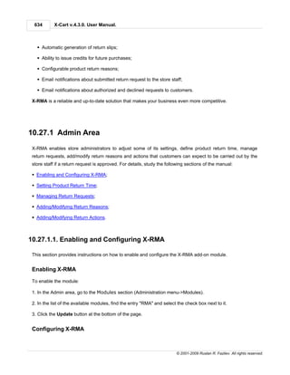 634       X-Cart v.4.3.0. User Manual.



   § Automatic generation of return slips;

   § Ability to issue credits for future purchases;

   § Configurable product return reasons;

   § Email notifications about submitted return request to the store staff;

   § Email notifications about authorized and declined requests to customers.

 X-RMA is a reliable and up-to-date solution that makes your business even more competitive.




10.27.1 Admin Area
 X-RMA enables store administrators to adjust some of its settings, define product return time, manage
 return requests, add/modify return reasons and actions that customers can expect to be carried out by the
 store staff if a return request is approved. For details, study the following sections of the manual:

 § Enabling and Configuring X-RMA;

 § Setting Product Return Time;

 § Managing Return Requests;

 § Adding/Modifying Return Reasons;

 § Adding/Modifying Return Actions.



10.27.1.1. Enabling and Configuring X-RMA

 This section provides instructions on how to enable and configure the X-RMA add-on module.


 Enabling X-RMA

 To enable the module:

 1. In the Admin area, go to the Modules section (Administration menu->Modules).

 2. In the list of the available modules, find the entry "RMA" and select the check box next to it.

 3. Click the Update button at the bottom of the page.


 Configuring X-RMA



                                                                         © 2001-2009 Ruslan R. Fazliev. All rights reserved.
 