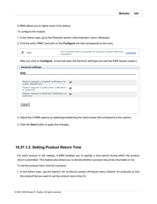 Modules       635



   X-RMA allows you to adjust some of its options.

   To configure the module:

   1. In the Admin area, go to the Modules section (Administration menu->Modules).

   2. Find the entry "RMA" and click on the Configure link that corresponds to the entry.




      After you click on Configure, X-Cart will open the General settings box with the RMA section inside it.




   3. Adjust the X-RMA options by selecting/unselecting the check boxes that correspond to the options.

   4. Click the Save button to apply the changes.




10.27.1.2. Setting Product Return Time

   For each product in the catalog, X-RMA enables you to specify a time period during which the product
   return is permitted. This feature also allows you to decide whether a product should be returnable or not.

   To set the product return time for a product:

   1. In the Admin area, use the Search for products section (Products menu->Search for products) to find
      the product that you want to set the product return time for.




© 2001-2009 Ruslan R. Fazliev. All rights reserved.
 