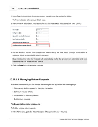 636       X-Cart v.4.3.0. User Manual.



 2. In the Search result box, click on the product name to open the product for editing.

   You'll be redirected to the product details page.

 3. In the Product details box, scroll down until you see the text field Product return time (days):




 4. Use the Product return time (days) text field to set up the time period (in days) during which a
   customer should be permitted to return the product.

   Note: Setting the value to 0 (zero) will automatically make the product non-returnable, and your
   customers won't be able to request a return.

 5. Click the Save button to apply the changes.




10.27.1.3. Managing Return Requests

 As a store administrator, you can manage the existing returns requests in the following ways:

   § Approve and decline requests by changing their status;

   § Edit return request details;

   § Issue credits for returned products;

   § Delete return requests.


 Finding existing return requests

 To find the existing return requests:

 1. In the Admin area, go to the Returns section (Management menu->Returns).



                                                                      © 2001-2009 Ruslan R. Fazliev. All rights reserved.
 