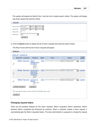 Modules   637



      The system will display the Search form. Use the form to adjust search criteria. The system will display
      only those results that meet the criteria.




   2. Click the Search button to display the list of return requests that meet the search criteria.

      The Returns box with the list of return requests will appear.




   Changing request status

   There are five possible statuses for the return requests: Return requested, Return authorized, Return
   declined, Return completed and Removed by customer. When a customer creates a return request, it
   automatically gets the Return requested status. The store administrator is supposed to change the request



© 2001-2009 Ruslan R. Fazliev. All rights reserved.
 