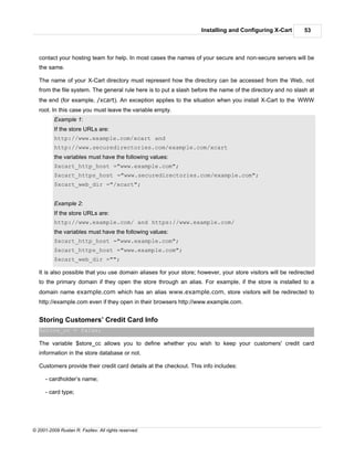 Installing and Configuring X-Cart         53



   contact your hosting team for help. In most cases the names of your secure and non-secure servers will be
   the same.

   The name of your X-Cart directory must represent how the directory can be accessed from the Web, not
   from the file system. The general rule here is to put a slash before the name of the directory and no slash at
   the end (for example, /xcart). An exception applies to the situation when you install X-Cart to the WWW
   root. In this case you must leave the variable empty.
          Example 1:
          If the store URLs are:
          http://www.example.com/xcart and
          http://www.securedirectories.com/example.com/xcart
          the variables must have the following values:
          $xcart_http_host ="www.example.com";
          $xcart_https_host ="www.securedirectories.com/example.com";
          $xcart_web_dir ="/xcart";


          Example 2:
          If the store URLs are:
          http://www.example.com/ and https://www.example.com/
          the variables must have the following values:
          $xcart_http_host ="www.example.com";
          $xcart_https_host ="www.example.com";
          $xcart_web_dir ="";

   It is also possible that you use domain aliases for your store; however, your store visitors will be redirected
   to the primary domain if they open the store through an alias. For example, if the store is installed to a
   domain name example.com which has an alias www.example.com, store visitors will be redirected to
   http://example.com even if they open in their browsers http://www.example.com.


   Storing Customers’ Credit Card Info
   $store_cc = false;

   The variable $store_cc allows you to define whether you wish to keep your customers' credit card
   information in the store database or not.

   Customers provide their credit card details at the checkout. This info includes:

      - cardholder’s name;

      - card type;




© 2001-2009 Ruslan R. Fazliev. All rights reserved.
 