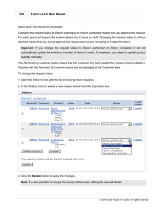 638      X-Cart v.4.3.0. User Manual.



status when the request is processed.

Changing the request status to Return authorized or Return completed means that you approve the request.
For each approved request the system allows you to issue a credit. Changing the request status to Return
declined means that you do not approve the request and you are not going to finalize the return.

  Important: If you change the request status to Return authorized or Return completed it will not
  automatically update the inventory (number of items in stock). If necessary, you need to update product
  quantity manually.

The Removed by customer status means that the customer who had created the request chose to delete it.
Request with the Removed by customer status are not displayed at the Customer area.

To change the request status:

1. Open the Returns box with the list of existing return requests.

2. In the Status column, select a new request status from the drop-down box.




3. Click the Update button to apply the changes.

  Note: It is also possible to change the request status when editing the request details.




                                                                      © 2001-2009 Ruslan R. Fazliev. All rights reserved.
 