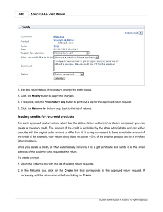 640       X-Cart v.4.3.0. User Manual.




4. Edit the return details. If necessary, change the order status.

5. Click the Modify button to apply the changes.

6. If required, click the Print Return slip button to print out a slip for the approved return request.

7. Click the Returns list button to go back to the list of returns.


Issuing credits for returned products

For each approved product return, which has the status Return authorized or Return completed, you can
create a monetary credit. The amount of the credit is controlled by the store administrator and can either
coincide with the original order amount or differ from it. It is very convenient to have an editable amount of
the credit if, for example, your return policy does not cover 100% of the original product cost or it involves
other limitations.

Once you create a credit, X-RMA automatically converts it to a gift certificate and sends it to the email
address of the customer who requested the return.

To create a credit:

1. Open the Returns box with the list of existing return requests.

2. In the Returns box, click on the Create link that corresponds to the approved return request. If
  necessary, edit the return amount before clicking on Create.




                                                                         © 2001-2009 Ruslan R. Fazliev. All rights reserved.
 