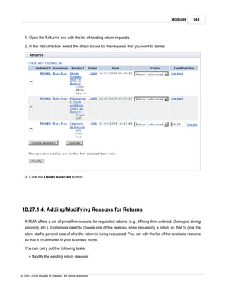 Modules       643



   1. Open the Returns box with the list of existing return requests.

   2. In the Returns box, select the check boxes for the requests that you want to delete.




   3. Click the Delete selected button.




10.27.1.4. Adding/Modifying Reasons for Returns

   X-RMA offers a set of predefine reasons for requested returns (e.g., Wrong item ordered, Damaged during
   shipping, etc.). Customers need to choose one of the reasons when requesting a return so that to give the
   store staff a general idea of why the return is being requested. You can edit the list of the available reasons
   so that it could better fit your business model.

   You can carry out the following tasks:

      § Modify the existing return reasons;




© 2001-2009 Ruslan R. Fazliev. All rights reserved.
 